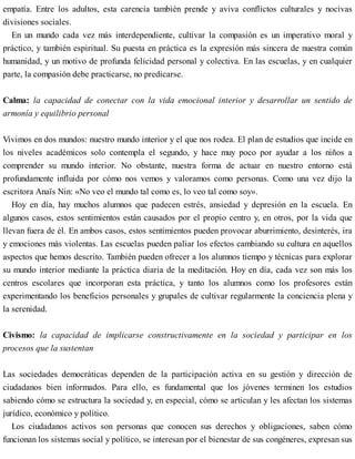 empatía. Entre los adultos, esta carencia también prende y aviva conflictos culturales y nocivas
divisiones sociales.
En un mundo cada vez más interdependiente, cultivar la compasión es un imperativo moral y
práctico, y también espiritual. Su puesta en práctica es la expresión más sincera de nuestra común
humanidad, y un motivo de profunda felicidad personal y colectiva. En las escuelas, y en cualquier
parte, la compasión debe practicarse, no predicarse.
Calma: la capacidad de conectar con la vida emocional interior y desarrollar un sentido de
armonía y equilibrio personal
Vivimos en dos mundos: nuestro mundo interior y el que nos rodea. El plan de estudios que incide en
los niveles académicos solo contempla el segundo, y hace muy poco por ayudar a los niños a
comprender su mundo interior. No obstante, nuestra forma de actuar en nuestro entorno está
profundamente influida por cómo nos vemos y valoramos como personas. Como una vez dijo la
escritora Anaïs Nin: «No veo el mundo tal como es, lo veo tal como soy».
Hoy en día, hay muchos alumnos que padecen estrés, ansiedad y depresión en la escuela. En
algunos casos, estos sentimientos están causados por el propio centro y, en otros, por la vida que
llevan fuera de él. En ambos casos, estos sentimientos pueden provocar aburrimiento, desinterés, ira
y emociones más violentas. Las escuelas pueden paliar los efectos cambiando su cultura en aquellos
aspectos que hemos descrito. También pueden ofrecer a los alumnos tiempo y técnicas para explorar
su mundo interior mediante la práctica diaria de la meditación. Hoy en día, cada vez son más los
centros escolares que incorporan esta práctica, y tanto los alumnos como los profesores están
experimentando los beneficios personales y grupales de cultivar regularmente la conciencia plena y
la serenidad.
Civismo: la capacidad de implicarse constructivamente en la sociedad y participar en los
procesos que la sustentan
Las sociedades democráticas dependen de la participación activa en su gestión y dirección de
ciudadanos bien informados. Para ello, es fundamental que los jóvenes terminen los estudios
sabiendo cómo se estructura la sociedad y, en especial, cómo se articulan y les afectan los sistemas
jurídico, económico y político.
Los ciudadanos activos son personas que conocen sus derechos y obligaciones, saben cómo
funcionan los sistemas social y político, se interesan por el bienestar de sus congéneres, expresan sus
 