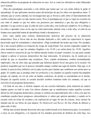 educación pública un programa de educación en casa. Así es como las alternativas están influyendo
en el sistema.
»Hay dos paradigmas asociados a esto último que tienen que ver con cómo enfoca la gente el
aprendizaje. El que aplicamos nosotros parte del principio de que los niños son aprendices natos. Y
sabemos que es cierto; además, las investigaciones que se llevan a cabo sobre el funcionamiento del
cerebro refuerzan cada vez más nuestra teoría. Pero el paradigma por el que se rigen las escuelas de
casi todo el mundo es que los niños son perezosos por naturaleza y que hay que obligarlos a
aprender. Lo que ocurre es que, al cabo de siete u ocho años, esto acaba por cumplirse. Si se obliga a
los niños a aprender cosas en las que no están interesados durante siete u ocho años, al cabo de un
tiempo esta capacidad innata de aprendizaje tiende a desaparecer.»
Jerry viaja mucho para realizar demostraciones prácticas del proceso de la educación
democrática. Pese a llevar más de tres décadas dedicado a ello, todas las experiencia le siguen
pareciendo igual de estimulantes e inspiradoras. «Sigo asombrado del poder que tiene. Por ejemplo,
fui a una escuela pública en situación de riesgo de Long Island. Esa escuela empezaba cuando las
otras terminaban, así que los alumnos llegaban a las 15.30 y no salían hasta las 19.30. Aquellos
chicos tenían la sensación de que los habían dejado tirados en aquel vertedero. Lo que pasó cuando
empecé a aplicar el proceso democrático fue muy interesante. Al principio, me di cuenta por su
actitud de que se mostraban muy escépticos. Pero, cuando terminamos, estaban tremendamente
implicados. Uno de ellos dijo que pensaba que deberían dejarle llevar una gorra en la escuela. Un
profesor respondió que eso le parecía razonable aunque violaba una regla de distrito. Dijo que, si al
alumno le parecía bien, hablaría con la junta escolar para intentar que cambiaran esa norma para su
grupo. El cambio que se produjo entre los profesores y los alumnos en aquella reunión fue palpable
porque, de repente, en vez de estar en bandos contrarios, de pronto se encontraban en el mismo.
Después de aquella sesión, la escuela decidió celebrar reuniones todas las semanas, así que se
convirtió en un programa democrático.
»Al final de ese año, el distrito empezó con sus recortes habituales; tenía intención de reducir
algunos gastos en toda la zona. Los únicos alumnos que se manifestaron contra aquellos recortes
fueron los del programa democrático, porque se sentían con capacidad para ello.» Jerry cree que los
estudiantes pueden hacer progresos extraordinarios si saben qué quieren aprender y cuando en la
escuela reina un clima de aventura y de exploración en lugar de uno de censura. Jerry incluso ha
titulado uno de sus libros de esta manera: No Homework and Recess All Day (Nada de deberes y
patio todo el día).
«Dirigí una escuela durante diecisiete años que estaba basada en la democracia pura. La asistencia
a clase no era obligatoria, y la mayoría de los alumnos provenían de familias de renta baja. Las
 