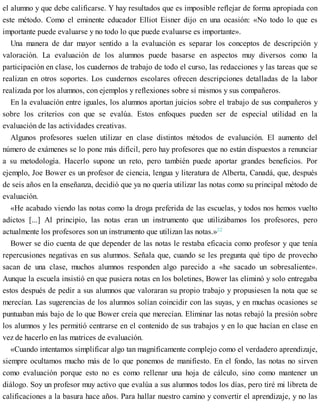 el alumno y que debe calificarse. Y hay resultados que es imposible reflejar de forma apropiada con
este método. Como el eminente educador Elliot Eisner dijo en una ocasión: «No todo lo que es
importante puede evaluarse y no todo lo que puede evaluarse es importante».
Una manera de dar mayor sentido a la evaluación es separar los conceptos de descripción y
valoración. La evaluación de los alumnos puede basarse en aspectos muy diversos como la
participación en clase, los cuadernos de trabajo de todo el curso, las redacciones y las tareas que se
realizan en otros soportes. Los cuadernos escolares ofrecen descripciones detalladas de la labor
realizada por los alumnos, con ejemplos y reflexiones sobre sí mismos y sus compañeros.
En la evaluación entre iguales, los alumnos aportan juicios sobre el trabajo de sus compañeros y
sobre los criterios con que se evalúa. Estos enfoques pueden ser de especial utilidad en la
evaluación de las actividades creativas.
Algunos profesores suelen utilizar en clase distintos métodos de evaluación. El aumento del
número de exámenes se lo pone más difícil, pero hay profesores que no están dispuestos a renunciar
a su metodología. Hacerlo supone un reto, pero también puede aportar grandes beneficios. Por
ejemplo, Joe Bower es un profesor de ciencia, lengua y literatura de Alberta, Canadá, que, después
de seis años en la enseñanza, decidió que ya no quería utilizar las notas como su principal método de
evaluación.
«He acabado viendo las notas como la droga preferida de las escuelas, y todos nos hemos vuelto
adictos [...] Al principio, las notas eran un instrumento que utilizábamos los profesores, pero
actualmente los profesores son un instrumento que utilizan las notas.»22
Bower se dio cuenta de que depender de las notas le restaba eficacia como profesor y que tenía
repercusiones negativas en sus alumnos. Señala que, cuando se les pregunta qué tipo de provecho
sacan de una clase, muchos alumnos responden algo parecido a «he sacado un sobresaliente».
Aunque la escuela insistió en que pusiera notas en los boletines, Bower las eliminó y solo entregaba
estos después de pedir a sus alumnos que valoraran su propio trabajo y propusiesen la nota que se
merecían. Las sugerencias de los alumnos solían coincidir con las suyas, y en muchas ocasiones se
puntuaban más bajo de lo que Bower creía que merecían. Eliminar las notas rebajó la presión sobre
los alumnos y les permitió centrarse en el contenido de sus trabajos y en lo que hacían en clase en
vez de hacerlo en las matrices de evaluación.
«Cuando intentamos simplificar algo tan magníficamente complejo como el verdadero aprendizaje,
siempre ocultamos mucho más de lo que ponemos de manifiesto. En el fondo, las notas no sirven
como evaluación porque esto no es como rellenar una hoja de cálculo, sino como mantener un
diálogo. Soy un profesor muy activo que evalúa a sus alumnos todos los días, pero tiré mi libreta de
calificaciones a la basura hace años. Para hallar nuestro camino y convertir el aprendizaje, y no las
 