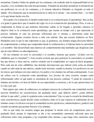 normalizar. Estados Unidos ha optado por los exámenes y ha centrado toda la responsabilidad en las
escuelas, y los resultados han sido decepcionantes. Finlandia ha decidido normalizar la formación de
sus profesores en vez de los exámenes, y el sistema educativo finlandés es elogiado en todo el
mundo. «Eso demuestra que la normalización no es mala en sí misma —me comentó Sam—. Lo malo
es lo que hemos hecho con ella.
»En cuanto a la evaluación, el modelo tradicional es la evaluación para el aprendizaje. Hoy en día,
a la gente le gusta decir que el modelo del siglo XXI es la evaluación del aprendizaje. Pero, si esta es
simplemente la forma en que podemos determinar cuánto se ha llegado a aprender, entonces el
objetivo final es la evaluación como aprendizaje, que sucede en tiempo real y que representa el
proceso mediante el cual las personas reflexionan por sí mismas y determinan cómo han
evolucionado. Algunas escuelas llevan a cabo este método. Hay una escuela fantástica en New
Hampshire para la que lo más importante es que, al graduarse, sus alumnos tengan diecisiete hábitos
de comportamiento y trabajo que comprenden desde la colaboración y el liderato hasta la curiosidad
y el asombro. Han desarrollado unas matrices de comportamiento muy meditadas que desglosan cada
uno de estos hábitos en subcompetencias.
»Si nos tomamos en serio la curiosidad y el asombro, tenemos que pensar: “¿Cuáles son los
subhábitos que los fomentan?”.» Esta escuela sostiene que para potenciar la curiosidad y el asombro
hay que abrirse a ideas nuevas, sentirse cómodo con la complejidad, ser capaz de hacer preguntas.
Para cada uno de estos subhábitos, hay distintas descripciones que indican cómo actúa un alumno
cuando no sabe nada de una materia, cuando tiene nociones, cuando la domina. Los profesores no son
los únicos que trabajan con estas matrices; los padres y los alumnos las utilizan continuamente. A eso
me refiero con la evaluación como aprendizaje. Los jóvenes de estas escuelas siempre están
reflexionando sobre en qué punto se encuentran de este proceso continuo. Y jamás he conocido a
alumnos tan lúcidos a la hora de hablar de sus capacidades y carencias, y de lo que quieren hacer en
la vida y por qué.
Sam sugiere que, antes de embarcarse en cualquier proceso de evaluación, una comunidad escolar
necesita identificar las características del graduado ideal: ¿qué debería saber?, ¿cómo debería
utilizar lo que sabe?, ¿cómo le ayudarán estos conocimientos? Una vez que la escuela ha identificado
estas características, puede decidir cómo evaluarlas, tanto en lo que respecta al rendimiento de los
alumnos como a la eficacia con que la comunidad escolar (profesores, administradores y padres) está
creando un entorno que permite florecer a los alumnos.
«No es que todas las escuelas tengan que proponer la misma serie de competencias para el
graduado ideal, porque lo importante es dar a las comunidades autonomía suficiente para que
reflexionen sobre estas preguntas y las respondan ellas mismas, y que luego estas cuestiones rijan
 