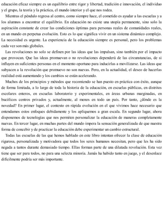 educación eficaz siempre es un equilibrio entre rigor y libertad, tradición e innovación, el individuo
y el grupo, la teoría y la práctica, el mundo interior y el que nos rodea.
Mientras el péndulo regresa al centro, como siempre hace, el cometido es ayudar a las escuelas y a
los alumnos a encontrar el equilibrio. En educación no existe una utopía permanente, sino solo la
aspiración constante de crear las condiciones óptimas para personas reales de comunidades reales,
en un mundo en perpetua evolución. Esto es lo que significa vivir en un sistema dinámico complejo.
La necesidad es urgente. La experiencia de la educación siempre es personal, pero los problemas
cada vez son más globales.
Las revoluciones no solo se definen por las ideas que las impulsan, sino también por el impacto
que provocan. Que las ideas promuevan o no revoluciones dependerá de las circunstancias, de si
influyen en suficientes personas en el momento oportuno para inducirlas a movilizarse. Las ideas que
subyacen a la revolución que promuevo no son nuevas. Pero, en la actualidad, el deseo de hacerlas
realidad está aumentando y los cambios se están acelerando.
Muchos de los principios y métodos que recomiendo se han puesto en práctica con éxito, aunque
de forma limitada, a lo largo de toda la historia de la educación, en escuelas públicas, en distritos
escolares enteros, en escuelas laboratorio y experimentales, en áreas urbanas marginadas, en
bucólicos centros privados y, actualmente, al menos en todo un país. Por tanto, ¿dónde es la
novedad? En primer lugar, el contexto en rápida evolución en el que vivimos hace necesario que
entendamos estos enfoques debidamente y los apliquemos a gran escala. En segundo lugar, ahora
disponemos de tecnologías que nos permiten personalizar la educación de maneras completamente
nuevas. En tercer lugar, en muchas partes del mundo impera la sensación generalizada de que nuestra
forma de concebir y de practicar la educación debe experimentar un cambio estructural.
Todas las escuelas de las que hemos hablado en este libro intentan ofrecer la clase de educación
rigurosa, personalizada y motivadora que todos los seres humanos necesitan, pero que les ha sido
negada a tantos durante demasiado tiempo. Ellas forman parte de una dilatada revolución. Esta vez
tiene que ser para todos, no para una selecta minoría. Jamás ha habido tanto en juego, y el desenlace
difícilmente podría ser más importante.
 