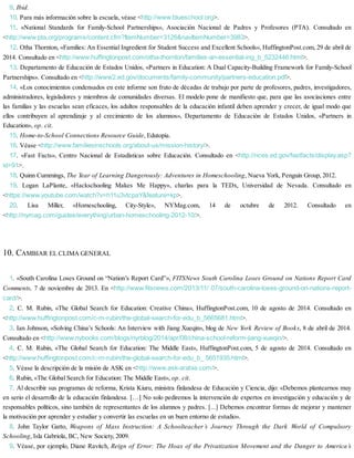 9. Ibid.
10. Para más información sobre la escuela, véase <http://www.blueschool.org>.
11. «National Standards for Family-School Partnerships», Asociación Nacional de Padres y Profesores (PTA). Consultado en
<http://www.pta.org/programs/content.cfm?ItemNumber=3126&navItemNumber=3983>.
12. Otha Thornton, «Families: An Essential Ingredient for Student Success and Excellent Schools», HuffingtonPost.com, 29 de abril de
2014. Consultado en <http://www.huffingtonpost.com/otha-thornton/families-an-essential-ing_b_5232446.html>.
13. Departamento de Educación de Estados Unidos, «Partners in Education: A Dual Capacity-Building Framework for Family-School
Partnerships». Consultado en <http://www2.ed.gov/documents/family-community/partners-education.pdf>.
14. «Los conocimientos condensados en este informe son fruto de décadas de trabajo por parte de profesores, padres, investigadores,
administradores, legisladores y miembros de comunidades diversas. El modelo pone de manifiesto que, para que las asociaciones entre
las familias y las escuelas sean eficaces, los adultos responsables de la educación infantil deben aprender y crecer, de igual modo que
ellos contribuyen al aprendizaje y al crecimiento de los alumnos», Departamento de Educación de Estados Unidos, «Partners in
Education», op. cit.
15. Home-to-School Connections Resource Guide, Edutopia.
16. Véase <http://www.familiesinschools.org/about-us/mission-history/>.
17. «Fast Facts», Centro Nacional de Estadísticas sobre Educación. Consultado en <http://nces.ed.gov/fastfacts/display.asp?
id=91>.
18. Quinn Cummings, The Year of Learning Dangerously: Adventures in Homeschooling, Nueva York, Penguin Group, 2012.
19. Logan LaPlante, «Hackschooling Makes Me Happy», charlas para la TEDx, Universidad de Nevada. Consultado en
<https://www.youtube.com/watch?v=h11u3vtcpaY&feature=kp>.
20. Lisa Miller, «Homeschooling, City-Style», NYMag.com, 14 de octubre de 2012. Consultado en
<http://nymag.com/guides/everything/urban-homeschooling-2012-10/>.
10. CAMBIAR EL CLIMA GENERAL
1. «South Carolina Loses Ground on “Nation’s Report Card”», FITSNews South Carolina Loses Ground on Nations Report Card
Comments, 7 de noviembre de 2013. En <http://www.fitsnews.com/2013/11/ 07/south-carolina-loses-ground-on-nations-report-
card/>.
2. C. M. Rubin, «The Global Search for Education: Creative China», HuffingtonPost.com, 10 de agosto de 2014. Consultado en
<http://www.huffingtonpost.com/c-m-rubin/the-global-search-for-edu_b_5665681.html>.
3. Ian Johnson, «Solving China’s Schools: An Interview with Jiang Xueqin», blog de New York Review of Books, 8 de abril de 2014.
Consultado en <http://www.nybooks.com/blogs/nyrblog/2014/apr/08/china-school-reform-jiang-xueqin/>.
4. C. M. Rubin, «The Global Search for Education: The Middle East», HuffingtonPost.com, 5 de agosto de 2014. Consultado en
<http://www.huffingtonpost.com/c-m-rubin/the-global-search-for-edu_b_ 5651935.html>.
5. Véase la descripción de la misión de ASK en <http://www.ask-arabia.com/>.
6. Rubin, «The Global Search for Education: The Middle East», op. cit.
7. Al describir sus programas de reforma, Krista Kiuru, ministra finlandesa de Educación y Ciencia, dijo: «Debemos plantearnos muy
en serio el desarrollo de la educación finlandesa. […] No solo pediremos la intervención de expertos en investigación y educación y de
responsables políticos, sino también de representantes de los alumnos y padres. [...] Debemos encontrar formas de mejorar y mantener
la motivación por aprender y estudiar y convertir las escuelas en un buen entorno de estudio».
8. John Taylor Gatto, Weapons of Mass Instruction: A Schoolteacher’s Journey Through the Dark World of Compulsory
Schooling, Isla Gabriola, BC, New Society, 2009.
9. Véase, por ejemplo, Diane Ravitch, Reign of Error: The Hoax of the Privatization Movement and the Danger to America’s
 