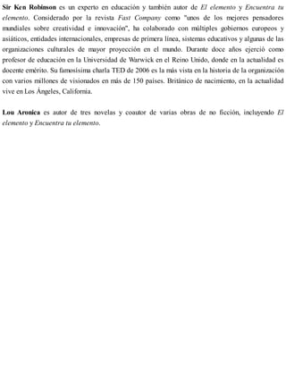 Sir Ken Robinson es un experto en educación y también autor de El elemento y Encuentra tu
elemento. Considerado por la revista Fast Company como "unos de los mejores pensadores
mundiales sobre creatividad e innovación", ha colaborado con múltiples gobiernos europeos y
asiáticos, entidades internacionales, empresas de primera línea, sistemas educativos y algunas de las
organizaciones culturales de mayor proyección en el mundo. Durante doce años ejerció como
profesor de educación en la Universidad de Warwick en el Reino Unido, donde en la actualidad es
docente emérito. Su famosísima charla TED de 2006 es la más vista en la historia de la organización
con varios millones de visionados en más de 150 países. Británico de nacimiento, en la actualidad
vive en Los Ángeles, California.
Lou Aronica es autor de tres novelas y coautor de varias obras de no ficción, incluyendo El
elemento y Encuentra tu elemento.
 