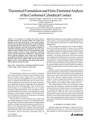 AMAE Int. J. on Production and Industrial Engineering, Vol. 02, No. 01, April 2012



Theoretical Formulation and Finite Elemental Analysis
        of the Conformal Cylindrical Contact
                   Nandish R.V1, Sadananda Megeri2, Gopinath M3, S. Paul Vizhian3, Rajeev Jain4
                                      ¹The Oxford College of Engineering, Bengaluru, India
                                                     nandish.rv@gmail.com
                           2
                             Government College of Engineering Ramanagaram, Ramanagaram, India
                                                     sadamegeri@gmail.com
                              3
                                University Visvesvaraya College of Engineering, Bengaluru, India
                                       gopinathm@gmail.com, paulvizhian_s@yahoo.com
                                    4
                                      Gas Turbine Research Establishment, Bengaluru, India
                                                    rajeevjain@mail.gtre.org


Abstract - It is necessary to examine the contact stresses             approximate model for the contact problem of cylindrical joints
developed between the contacting bodies. The contact stress            with clearances is developed through modeling the pin as a
depends on the material property of the contact bodies,                rigid wedge and the elastic plate as a simple Winkler elastic
clearance between them and load acting on it. The combination          foundation [3].
of contacting materials and contact conditions are critical.
                                                                           There are numerous methods to solve contact problems.
The effect of clearance and load on the contact conditions of
cylindrical conformal contact is examined for same and varies          Some of the different methods of contact stress evolution
values of Young’s modulus of the two contacting bodies. Finite         are analytical closed form solution, numerical solutions and
element analysis is used to study cylindrical conformal                experimental methods. It is highly desirable to obtain complete
contacts with the models and is validated by comparison with           closed-form analytical solutions to problems in contact
known analytical solutions. These results can be applied to            mechanics. An analytic result means, that the full internal
any problem of conformal contact in nature such as actuators,          stress-displacement field for the given situation is expressed
hip-joint, piston barrel, cylinder block and the piston ball,          in a closed form in terms of known elementary (polynomial,
slipper seat of a water-lubricated axial piston pump and for           exponential, etc.) and special (elliptical, Bessel, etc.) functions
solid structural bearing with shaft.
                                                                       [4]. The numerical techniques are powerful tools to analyze
Index Terms - Contact Stress, Conformal Cylindrical Contact,           the contact problem because of their flexibility and ability to
Contact Angle, Contact Clearance, Half Space.                          model all complications involved with the analysis of such
                                                                       problems.
                       I. INTRODUCTION                                     Recently, several contact algorithms have been proposed
                                                                       and incorporated into commercially available Finite Element
    The determination of pressure at a contact in a machine            software. In the contact zones existing in various mechanisms,
part is important because contact stresses frequently lead to          stresses due to quasi-static loads can lead to friction and to
failure by seizure, wear or fatigue. Due to a small radial             high stresses thereby inducing fatigue and erosion of
clearance and a heavy load application in certain mechanical           surfaces. In order to design these elements it is necessary to
joints a conformal (Non-Hertizian) type of contact exists.             predict contact actions and stresses. Exact solutions of
Under the application of the load the size of the contact area         contact problems are available for ideal conditions [5,6,7].
grows rapidly and may become comparable with the significant               The combined effects on the stress concentrations of the
dimensions of the contacting bodies. A pin in a hole with a            shaft radius, the interference, and Young’s modulus of shaft
small clearance is an example.When the area of contact                 and hub with the aid of finite elements; various design plots
occupies an appreciable fraction of the circumference of the           are compiled that report the elastic stress concentrations,
hole neither the pin nor the hole can be regarded as an elastic        contact pressure within the hub versus the normalizing
half-space so that the Hertz treatment is invalid. But still it        parameter like contact angle and clearance between the shaft
can be considered as half-space for the purpose of calculating         and hub. In most of the actual situations analytical solutions
elastic deformations and stresses.                                     don’t exists and approximate solutions have to be obtained,
    Many problems of contact mechanics are solved using                using either Finite Element method formulation or a variation
the complex integration are given by N.I.Muskhelishvili in             formulation.
the year 1963[1]. The finite element analysis and approximate
model for cylindrical joints with clearances are given by Cai-                      II. THEORETICAL FORMULATION
Shan Liu, Ke Zhang and Rei Yang in 2006 [2] where By
introducing some appropriate assumptions and analyzing the                Steumann found the distribution of pressure Pn(x) for
FEM numerical results, such as the contact area, the pressure          profiles having the form Anx2n. For the two dimensional half-
distribution, and the maximum sustainable load, an                     space problems in which the displacements are specified over

© 2012 AMAE                                                       22
DOI: 01.IJPIE.02.01.508
 