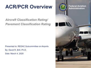 Presented to: REDAC Subcommittee on Airports
By: David R. Brill, Ph.D.
Date: March 4, 2020
Federal Aviation
Administration
ACR/PCR Overview
Aircraft Classification Rating/
Pavement Classification Rating
 