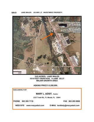 508-D    LAKE WALES      US HWY. 27 INVESTMENT PROPERTY




                        5.63 ACRES- LAKE WALES
                   1014 FEET FRONTAGE 4 LANE US 27
                          MAJOR GROWTH AREA

                         ASKING PRICE $ 2,200,000.

 EXCLUSIVELY BY:

                            MARY L. ADSIT,        Realtor

                         5757 Trask Rd., Ft. Meade, FL 33841

 PHONE    863 285 7118                                         FAX 863 285 8888

   WEB SITE    www.maryadsit.com              E-MAIL landlady@maryadsit.com
 