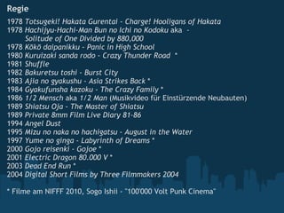Regie   1978  Totsugeki! Hakata Gurentai  -  Charge! Hooligans of Hakata   1978  Hachijyu-Hachi-Man Bun no Ichi no Kodoku  aka   -                  Solitude of One Divided by 880,000   1978  Kōkō daipanikku  -  Panic in High School   1980  Kuruizaki sanda rodo  -  Crazy Thunder Road   * 1981  Shuffle   1982  Bakuretsu toshi  -  Burst City   1983  Ajia no gyakushu  -  Asia Strikes Back  * 1984  Gyakufunsha kazoku  -  The Crazy Family  * 1986  1/2 Mensch  aka  1/2 Man  (Musikvideo für Einstürzende Neubauten) 1989  Shiatsu Oja  -  The Master of Shiatsu   1989  Private 8mm Film Live Diary 81-86   1994  Angel Dust   1995  Mizu no naka no hachigatsu  -  August in the Water 1997  Yume no ginga  -  Labyrinth of Dreams  * 2000  Gojo reisenki - Gojoe  * 2001  Electric Dragon 80.000 V  * 2003  Dead End Run  * 2004  Digital Short Films by Three Filmmakers 2004   * Filme am NIFFF 2010, Sogo Ishii - "100'000 Volt Punk Cinema"   
