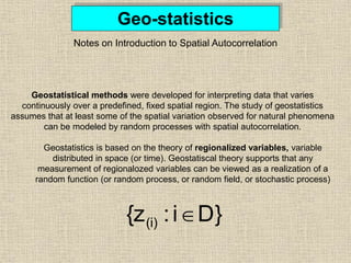 Geo-statistics
Notes on Introduction to Spatial Autocorrelation
Geostatistical methods were developed for interpreting data that varies
continuously over a predefined, fixed spatial region. The study of geostatistics
assumes that at least some of the spatial variation observed for natural phenomena
can be modeled by random processes with spatial autocorrelation.
D}
i
:
{z(i) 
Geostatistics is based on the theory of regionalized variables, variable
distributed in space (or time). Geostatiscal theory supports that any
measurement of regionalozed variables can be viewed as a realization of a
random function (or random process, or random field, or stochastic process)
 