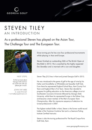 S T E V E N T I L E Y
AN INTRODUCTION
M: +44 (0) 7973131447
E: john.fay@georgiagolfcompany.com
www.georgiagolfcompany.com
As a professional Steven has played on the Asian Tour,
The Challenge Tour and The European Tour.
Since turning pro he has won four professional tournaments
whilst playing in Asia and Europe.
Steven ﬁnished an outstanding 26th at The British Open at
Muirﬁeld in 2013. He is coached by the highly respected
Dai Llewellyn and is married with a son and daughter.
To ﬁnd out more about
Georgia Golf and how
we could work with you
please get in touch.
Steven Tiley (31) lives in Kent and joined Georgia Golf in 2013.
He was introduced to the game of golf at the age of nine by his
Father and Grandfather at Whitstable and Seasalter Golf Club.
From there he represented England School Boys, Kent County First
Team and England Men’s First Team. Steven then decided to
progress his golﬁng education on the American college circuit at
Southeastern Louisiana University followed by Georgia State
University, whilst there he represented Europe in the Palmer Cup,
and became a team member of the Men’s European Team
Championship. After this impressive sequence of selections he
turned professional in 2007.
The highest ranked Golfer in Kent, Steven is the former world record
holder of the Trackman Combine Test and is a Seemore Putting
Institute Certiﬁed Instructor.
Steven is also the touring professional for The Royal Cinque Ports
Golf Club, Kent.
NEXT STEPS
JOHN FAY MBE
 