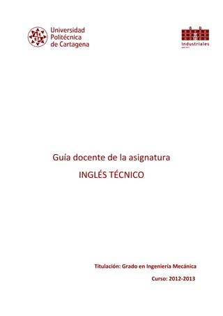 Guía docente de la asignatura
INGLÉS TÉCNICO
Titulación: Grado en Ingeniería Mecánica
Curso: 2012-2013
 