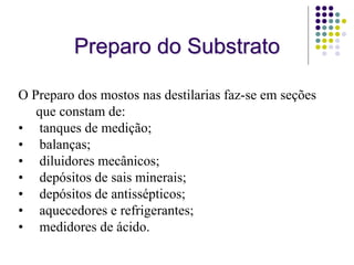 Preparo do Substrato
O Preparo dos mostos nas destilarias faz-se em seções
que constam de:
• tanques de medição;
• balanças;
• diluidores mecânicos;
• depósitos de sais minerais;
• depósitos de antissépticos;
• aquecedores e refrigerantes;
• medidores de ácido.
 