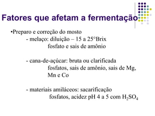 Fatores que afetam a fermentação
•Preparo e correção do mosto
- melaço: diluição – 15 a 25°Brix
fosfato e sais de amônio
- cana-de-açúcar: bruta ou clarificada
fosfatos, sais de amônio, sais de Mg,
Mn e Co
- materiais amiláceos: sacarificação
fosfatos, acidez pH 4 a 5 com H2SO4
 