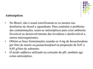 Antissépticos
• No Brasil, não é usual esterilizarem-se os mostos nas
destilarias de álcool e aguardente. Para controlar o problema
das contaminações, usam-se antissépticos para criar ambiente
favorável ao desenvolvimento das leveduras e desfavorável a
outros microrganismos.
• Obtém-se boas fermentações usando-se 4 mg de hexaclorofeno
por litro de mosto ou pentaclorofenol na proporção de 0,01 a
0,05 g/litro de substrato.
• O ácido sulfúrico utilizado na correção do pH, também age
como antisséptico.
 