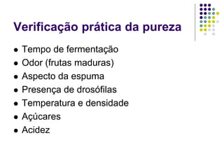 Verificação prática da pureza
 Tempo de fermentação
 Odor (frutas maduras)
 Aspecto da espuma
 Presença de drosófilas
 Temperatura e densidade
 Açúcares
 Acidez
 