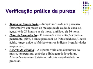 Verificação prática da pureza
• Tempo de fermentação – duração média de um processo
fermentativo em mosto de melaço ou de caldo de cana-de-
açúcar é de 24 horas e as de mosto amiláceo de 36 horas.
• Odor da fermentação - O aroma das fermentações puras é
penetrante, ativo, e tende para odor de frutas maduras. Cheiro
ácido, ranço, ácido sulfídrico e outros indicam irregularidades
no processo.
• Aspecto da espuma - A espuma varia com a natureza do
mosto, temperatura, espécies e linhagem de leveduras.
Alterações nas características indicam irregularidade no
processo.
 