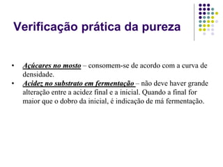 Verificação prática da pureza
• Açúcares no mosto – consomem-se de acordo com a curva de
densidade.
• Acidez no substrato em fermentação – não deve haver grande
alteração entre a acidez final e a inicial. Quando a final for
maior que o dobro da inicial, é indicação de má fermentação.
 