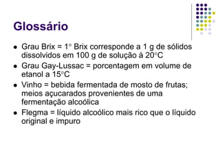 Glossário
 Grau Brix = 1° Brix corresponde a 1 g de sólidos
dissolvidos em 100 g de solução à 20°C
 Grau Gay-Lussac = porcentagem em volume de
etanol a 15°C
 Vinho = bebida fermentada de mosto de frutas;
meios açucarados provenientes de uma
fermentação alcoólica
 Flegma = líquido alcoólico mais rico que o líquido
original e impuro
 