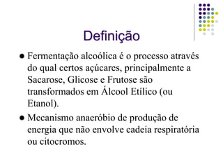 Definição
 Fermentação alcoólica é o processo através
do qual certos açúcares, principalmente a
Sacarose, Glicose e Frutose são
transformados em Álcool Etílico (ou
Etanol).
 Mecanismo anaeróbio de produção de
energia que não envolve cadeia respiratória
ou citocromos.
 