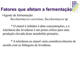 Fatores que afetam a fermentação
* O etanol é inibidor à altas concentrações, e a
tolerância das leveduras é um ponto crítico para uma
produção elevada deste metabólito primário.
* A tolerância ao etanol varia consideravelmente de
acordo com as linhagens de leveduras.
•Agente de fermentação:
Saccharomyces cerevisiae, Saccharomyces sp
 