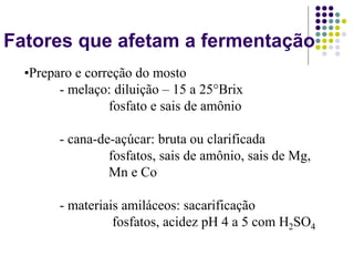 Fatores que afetam a fermentação
•Preparo e correção do mosto
- melaço: diluição – 15 a 25°Brix
fosfato e sais de amônio
- cana-de-açúcar: bruta ou clarificada
fosfatos, sais de amônio, sais de Mg,
Mn e Co
- materiais amiláceos: sacarificação
fosfatos, acidez pH 4 a 5 com H2SO4
 