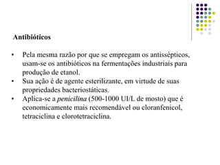 Antibióticos
• Pela mesma razão por que se empregam os antissépticos,
usam-se os antibióticos na fermentações industriais para
produção de etanol.
• Sua ação é de agente esterilizante, em virtude de suas
propriedades bacteriostáticas.
• Aplica-se a penicilina (500-1000 UI/L de mosto) que é
economicamente mais recomendável ou cloranfenicol,
tetraciclina e clorotetraciclina.
 