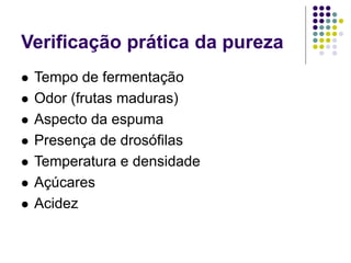 Verificação prática da pureza
 Tempo de fermentação
 Odor (frutas maduras)
 Aspecto da espuma
 Presença de drosófilas
 Temperatura e densidade
 Açúcares
 Acidez
 