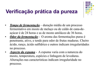 Verificação prática da pureza
• Tempo de fermentação – duração média de um processo
fermentativo em mosto de melaço ou de caldo de cana-de-
açúcar é de 24 horas e as de mosto amiláceo de 36 horas.
• Odor da fermentação - O aroma das fermentações puras é
penetrante, ativo, e tende para odor de frutas maduras. Cheiro
ácido, ranço, ácido sulfídrico e outros indicam irregularidades
no processo.
• Aspecto da espuma - A espuma varia com a natureza do
mosto, temperatura, espécies e linhagem de leveduras.
Alterações nas características indicam irregularidade no
processo.
 