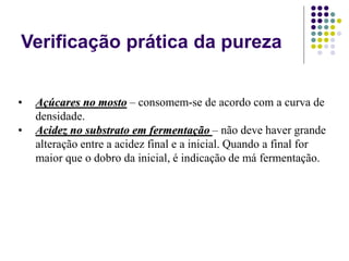 Verificação prática da pureza
• Açúcares no mosto – consomem-se de acordo com a curva de
densidade.
• Acidez no substrato em fermentação – não deve haver grande
alteração entre a acidez final e a inicial. Quando a final for
maior que o dobro da inicial, é indicação de má fermentação.
 