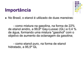 Importância
 No Brasil, o etanol é utilizado de duas maneiras:
- como mistura na gasolina, na forma de 22%
de etanol anidro, a 99,6º Gay-Lussac (GL) e 0,4 %
de água, formando uma mistura "gasohol" com o
objetivo de aumento da octanagem da gasolina;
- como etanol puro, na forma de etanol
hidratado, a 95,5º GL
 