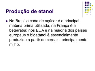 Produção de etanol
 No Brasil a cana de açúcar é a principal
matéria prima utilizada; na França é a
beterraba; nos EUA e na maioria dos países
europeus o bioetanol é essencialmente
produzido a partir de cereais, principalmente
milho.
 