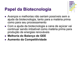 Papel da Biotecnologia
 Avanços e melhorias não seriam possíveis sem a
ajuda da biotecnologia, tanto para a matéria prima
como para seu processamento
 Com a ajuda da biotecnologia a cana de açúcar vai
continuar sendo imbatível como matéria prima para
produção de energias renováveis
 Melhoria do Balanço de GEE
 Aumento da Competitividade
 