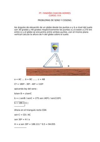 PT. FANDIÑO CHACON HERMES
CURSO: X-A
PROBLEMAS DE SENO Y COSENO.
los ángulos de elevación de un globo desde los puntos a y b a nivel del suelo
son 30 grados y 40 grados respectivamente los puntos a y b están a 275 km
entre si y el globo se encuentra entre ambos puntos ,con el mismo plano
vertical calcula la altura de h del globo sobre el suelo.
|
|
h |
|
A | B
a = AC .... b = BC ....... c = AB
Cº = 180º - 30º - 40º = 110º
apicando ley del seno :
b/sen B = c/senC
b = c senB / senC = 275 sen (40º) / sen(110º)
__________
b = 188.111 |
__________|
Ahora en el triangulo recto CDA
sen C = CD / AC
sen 30º = H / a
H = a sen 30º = 188.111 * 0.5 = 94.055
____________
 