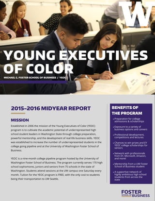 MISSION
Established in 2006 the mission of the Young Executives of Color (YEOC)
program is to cultivate the academic potential of underrepresented high
school student leaders in Washington State through college preparation,
powerful mentorship, and the development of real life business skills. YEOC
was established to increase the number of underrepresented students in the
college going pipeline and at the University of Washington Foster School of
Business.
YEOC is a nine-month college pipeline program hosted by the University of
Washington Foster School of Business. The program currently serves 170 high
school sophomores, juniors and seniors from 75 schools in the state of
Washington. Students attend sessions at the UW campus one Saturday every
month. Tuition for the YEOC program is FREE, with the only cost to students
being their transportation to UW Seattle.
2015-2016 MIDYEAR REPORT BENEFITS OF
THE PROGRAM
 Preparation for college
admissions & scholarships
 Exposure to a variety of
business options and careers
 Professional development,
competitions and lectures
 Chances to win prizes and EY
YEOC college scholarships for
seniors
 Network with professionals
from EY, Microsoft, Amazon,
and more!
 Mentorship from a UW Foster
School of Business student
 A supportive network of
highly ambitious high school
students from across the
state
YOUNG EXECUTIVES
OF COLORMICHAEL G. FOSTER SCHOOL OF BUSINESS / YEOC
 