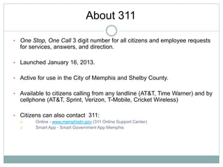 • One Stop, One Call 3 digit number for all citizens and employee requests
for services, answers, and direction.
• Launched January 16, 2013.
• Active for use in the City of Memphis and Shelby County.
• Available to citizens calling from any landline (AT&T, Time Warner) and by
cellphone (AT&T, Sprint, Verizon, T-Mobile, Cricket Wireless)
• Citizens can also contact 311:
 Online - www.memphistn.gov (311 Online Support Center)
 Smart App - Smart Government App Memphis
About 311
 