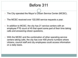 • The City operated the Mayor’s Citizen Service Center (MCSC).
• The MCSC received over 122,000 service requests a year.
• In addition to MCSC, the city has 21 service centers with an
employee FTE count of 45 that spent some part of their time taking
calls and answering citizen questions.
• With the MCSC and the combination of other operating service
centers taking calls, the city has over 400 phone numbers where
citizens, council staff and city employees could access information
on a daily basis.
Before 311
 