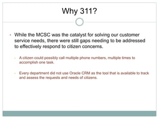• While the MCSC was the catalyst for solving our customer
service needs, there were still gaps needing to be addressed
to effectively respond to citizen concerns.
• A citizen could possibly call multiple phone numbers, multiple times to
accomplish one task.
• Every department did not use Oracle CRM as the tool that is available to track
and assess the requests and needs of citizens.
Why 311?
 