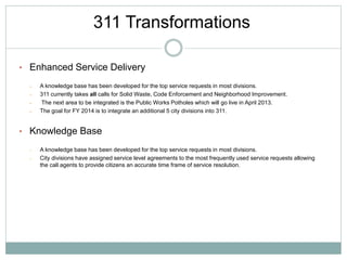 • Enhanced Service Delivery
– A knowledge base has been developed for the top service requests in most divisions.
– 311 currently takes all calls for Solid Waste, Code Enforcement and Neighborhood Improvement.
– The next area to be integrated is the Public Works Potholes which will go live in April 2013.
– The goal for FY 2014 is to integrate an additional 5 city divisions into 311.
• Knowledge Base
– A knowledge base has been developed for the top service requests in most divisions.
– City divisions have assigned service level agreements to the most frequently used service requests allowing
the call agents to provide citizens an accurate time frame of service resolution.
311 Transformations
 