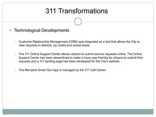  Technological Developments
 Customer Relationship Management (CRM) was integrated as a tool that allows the City to
view requests in districts, zip codes and zoned areas.
 The 311 Online Support Center allows citizens to submit service requests online. The Online
Support Center has been streamlined to make it more user friendly for citizens to submit their
requests and a 311 landing page has been developed for the City’s website.
 The Memphis Smart Gov App is managed by the 311 Call Center.
311 Transformations
 