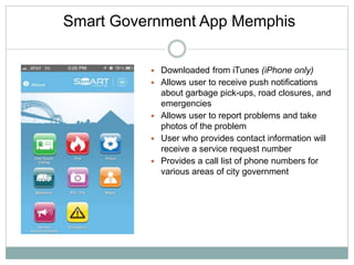 Smart Government App Memphis
 Downloaded from iTunes (iPhone only)
 Allows user to receive push notifications
about garbage pick-ups, road closures, and
emergencies
 Allows user to report problems and take
photos of the problem
 User who provides contact information will
receive a service request number
 Provides a call list of phone numbers for
various areas of city government
 