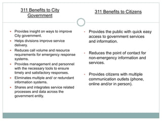  Provides insight on ways to improve
City government.
 Helps divisions improve service
delivery.
 Reduces call volume and resource
requirements for emergency response
systems.
 Provides management and personnel
with the necessary tools to ensure
timely and satisfactory responses.
 Eliminates multiple and/ or redundant
information systems.
 Shares and integrates service related
processes and data across the
government entity.
• Provides the public with quick easy
access to government services
and information.
• Reduces the point of contact for
non-emergency information and
services.
• Provides citizens with multiple
communication outlets (phone,
online and/or in person).
311 Benefits to City
Government
311 Benefits to Citizens
 