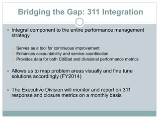 Bridging the Gap: 311 Integration
 Integral component to the entire performance management
strategy
 Serves as a tool for continuous improvement
 Enhances accountability and service coordination
 Provides data for both CitiStat and divisional performance metrics
 Allows us to map problem areas visually and fine tune
solutions accordingly (FY2014)
 The Executive Division will monitor and report on 311
response and closure metrics on a monthly basis
 