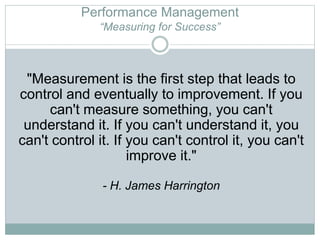 Performance Management
“Measuring for Success”
"Measurement is the first step that leads to
control and eventually to improvement. If you
can't measure something, you can't
understand it. If you can't understand it, you
can't control it. If you can't control it, you can't
improve it."
- H. James Harrington
 
