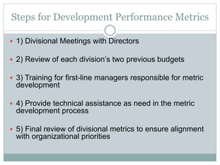 Steps for Development Performance Metrics
 1) Divisional Meetings with Directors
 2) Review of each division’s two previous budgets
 3) Training for first-line managers responsible for metric
development
 4) Provide technical assistance as need in the metric
development process
 5) Final review of divisional metrics to ensure alignment
with organizational priorities
 