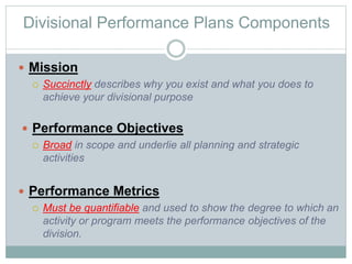 Divisional Performance Plans Components
 Mission
 Succinctly describes why you exist and what you does to
achieve your divisional purpose
 Performance Objectives
 Broad in scope and underlie all planning and strategic
activities
 Performance Metrics
 Must be quantifiable and used to show the degree to which an
activity or program meets the performance objectives of the
division.
 