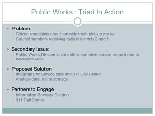 Public Works : Triad In Action
 Problem
 Citizen complaints about curbside trash pick-up are up
 Council members receiving calls in districts 2 and 5
 Secondary Issue:
 Public Works Division is not able to complete service request due to
excessive calls
 Proposed Solution
 Integrate PW Service calls into 311 Call Center
 Analyze data, refine strategy
 Partners to Engage
 Information Services Division
 311 Call Center
 