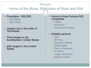 Memphis
Home of the Blues, Birthplace of Rock and Roll
 Population : 652,050
 63% Black
 29% White
 Largest city in the state of
Tennessee
 Third largest in the
Southeastern United States
 20th largest in the United
States
 Home to three Fortune 500
companies
 FedEx
 AutoZone
 International Paper
 Notable persons
 Elvis
 BB King
 Morgan Freeman
 Kathy Bates
 Penny Hardaway
 Al Green
 Judge Joe Brown
 Aretha Franklin
 