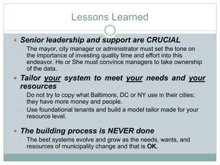 Lessons Learned
 Senior leadership and support are CRUCIAL
o The mayor, city manager or administrator must set the tone on
the importance of investing quality time and effort into this
endeavor. He or She must convince managers to take ownership
of the data.
 Tailor your system to meet your needs and your
resources
o Do not try to copy what Baltimore, DC or NY use in their cities;
they have more money and people.
o Use foundational tenants and build a model tailor made for your
resource level.
 The building process is NEVER done
o The best systems evolve and grow as the needs, wants, and
resources of municipality change and that is OK.
 