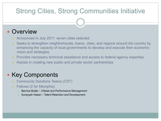 Strong Cities, Strong Communities Initiative
 Overview
 Announced in July 2011: seven cities selected
 Seeks to strengthen neighborhoods, towns, cities, and regions around the country by
enhancing the capacity of local governments to develop and execute their economic
vision and strategies
 Provides necessary technical assistance and access to federal agency expertise
 Assists in creating new public and private sector partnerships
 Key Components
 Community Solutions Teams (CST)
 Fellows (2 for Memphis)
 Bernice Butler – Citistat and Performance Management
 Surayyah Hasan – Talent Retention and Development
 