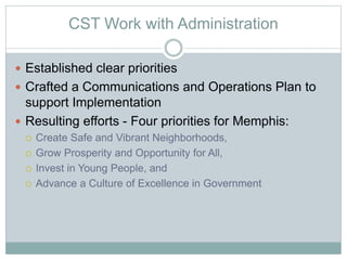 CST Work with Administration
 Established clear priorities
 Crafted a Communications and Operations Plan to
support Implementation
 Resulting efforts - Four priorities for Memphis:
 Create Safe and Vibrant Neighborhoods,
 Grow Prosperity and Opportunity for All,
 Invest in Young People, and
 Advance a Culture of Excellence in Government
 