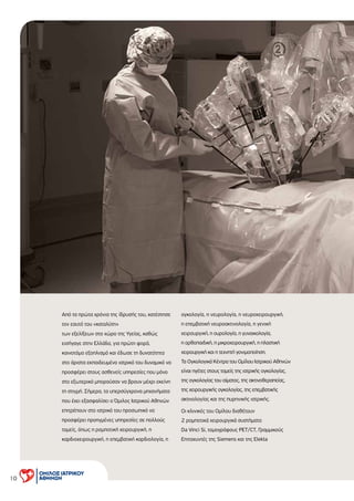 10
Από τα πρώτα χρόνια της ίδρυσής του, κατέστησε
τον εαυτό του «καταλύτη»
των εξελίξεων στο χώρο της Υγείας, καθώς
εισήγαγε στην Ελλάδα, για πρώτη φορά,
καινοτόµο εξοπλισµό και έδωσε τη δυνατότητα
στο άριστα εκπαιδευµένο ιατρικό του δυναµικό να
προσφέρει στους ασθενείς υπηρεσίες που µόνο
στο εξωτερικό µπορούσαν να βρουν µέχρι εκείνη
τη στιγµή. Σήµερα, τα υπερσύγχρονα µηχανήµατα
που έχει εξασφαλίσει ο Όµιλος Ιατρικού Αθηνών
επιτρέπουν στο ιατρικό του προσωπικό να
προσφέρει προηγµένες υπηρεσίες σε πολλούς
τοµείς, όπως η ροµποτική χειρουργική, η
καρδιοχειρουργική, η επεµβατική καρδιολογία, η
ογκολογία, η νευρολογία, η νευροχειρουργική,
η επεµβατική νευροακτινολογία, η γενική
χειρουργική, η ουρολογία, η γυναικολογία,
η ορθοπαιδική, η µικροχειρουργική, η πλαστική
χειρουργική και η τεχνητή γονιµοποίηση.
Τα Ογκολογικά Κέντρα του Οµίλου Ιατρικού Αθηνών
είναι ηγέτες στους τοµείς της ιατρικής ογκολογίας,
της ογκολογίας του αίµατος, της ακτινοθεραπείας,
της χειρουργικής ογκολογίας, της επεµβατικής
ακτινολογίας και της πυρηνικής ιατρικής.
Οι κλινικές του Οµίλου διαθέτουν
2 ροµποτικά χειρουργικά συστήµατα
Da Vinci Si, τοµογράφους PET/CT, Γραµµικούς
Επιταχυντές της Siemens και της Elekta
 